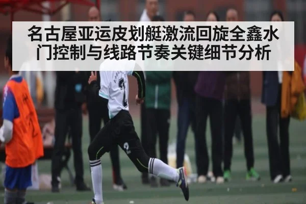 名古屋亚运皮划艇激流回旋全鑫水门控制与线路节奏关键细节分析